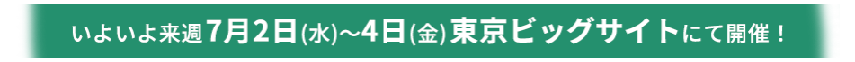 いよいよ来週7月2日(水)～4日(金)東京ビッグサイトにて開催！