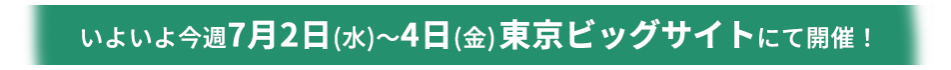 いよいよ今週7月2日(水)～4日(金)東京ビッグサイトにて開催！